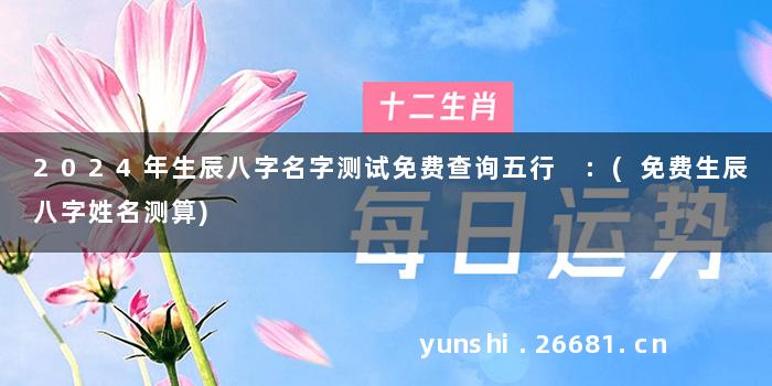 2024年生辰八字名字测试免费查询五行 :(免费生辰八字姓名测算)